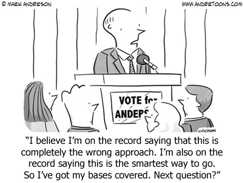 Politician to reporters: I believe I'm on the record saying that this is completely the wrong approach. I'm also on the record saying this is the smartest way to go. So I've got my bases covered. Next question?